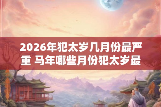 2026年犯太岁几月份最严重 马年哪些月份犯太岁最严重 2026年犯太岁几月份最严重 马年哪些月份犯太岁最严重