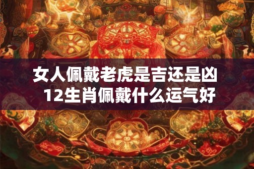 女人佩戴老虎是吉还是凶  12生肖佩戴什么运气好