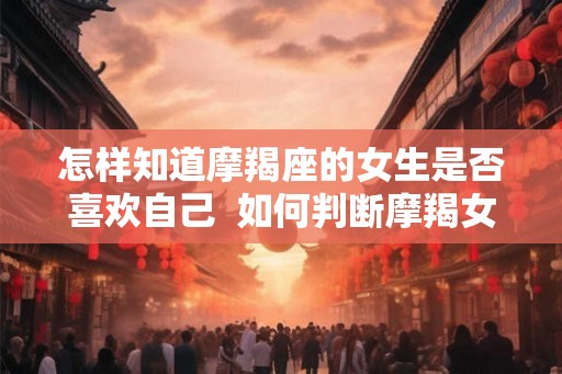 怎样知道摩羯座的女生是否喜欢自己  如何判断摩羯女喜欢你