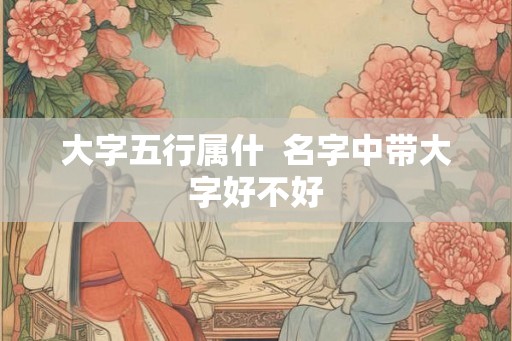 大字五行属什 名字中带大字好不好 大字五行属什 名字中带大字好不好