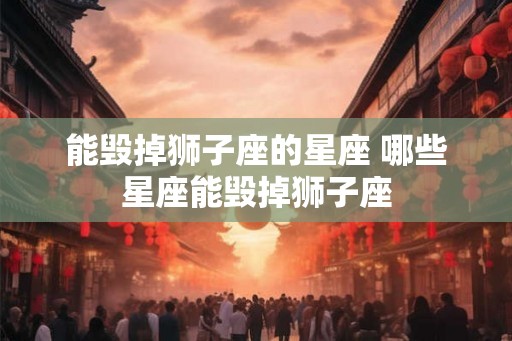 能毁掉狮子座的星座 哪些星座能毁掉狮子座