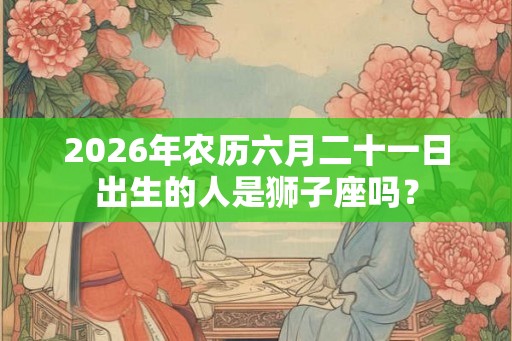 2026年农历六月二十一日出生的人是狮子座吗？