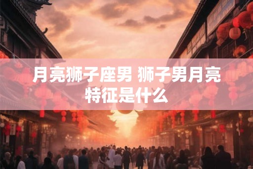 月亮狮子座男 狮子男月亮特征是什么