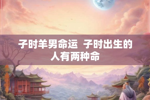子时羊男命运 子时出生的人有两种命 子时羊男命运 子时出生的人有两种命