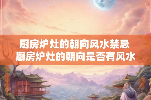 厨房炉灶的朝向风水禁忌 厨房炉灶的朝向是否有风水禁忌