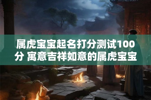 属虎宝宝起名打分测试100分 寓意吉祥如意的属虎宝宝名字