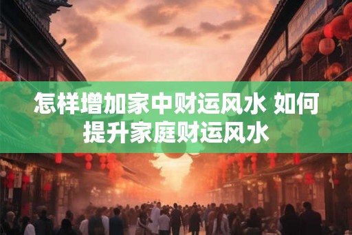 怎样增加家中财运风水 如何提升家庭财运风水