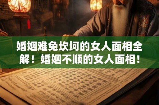 婚姻难免坎坷的女人面相全解！婚姻不顺的女人面相！