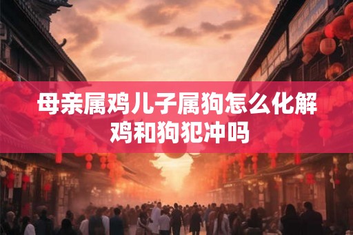 母亲属鸡儿子属狗怎么化解 鸡和狗犯冲吗