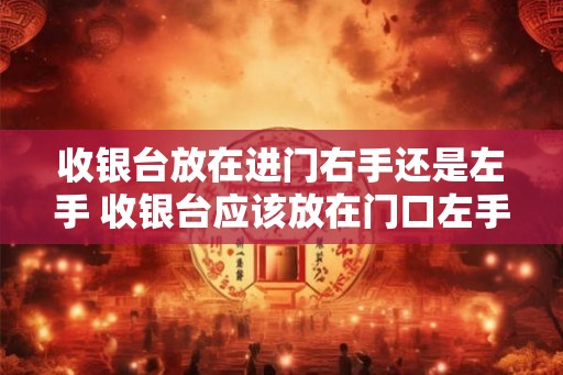 收银台放在进门右手还是左手 收银台应该放在门口左手还是右手