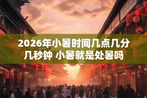 2026年小暑时间几点几分几秒钟 小暑就是处暑吗