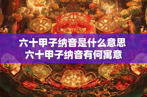 六十甲子纳音是什么意思 六十甲子纳音有何寓意