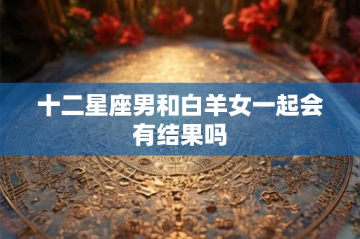 十二星座男和白羊女一起会有结果吗