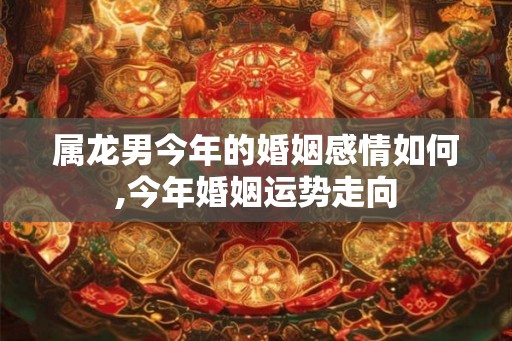 属龙男今年的婚姻感情如何,今年婚姻运势走向