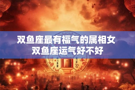 双鱼座最有福气的属相女 双鱼座运气好不好