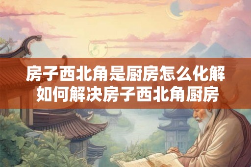 房子西北角是厨房怎么化解 如何解决房子西北角厨房的问题 房子西北角是厨房怎么化解 如何解决房子西北角厨房的问题