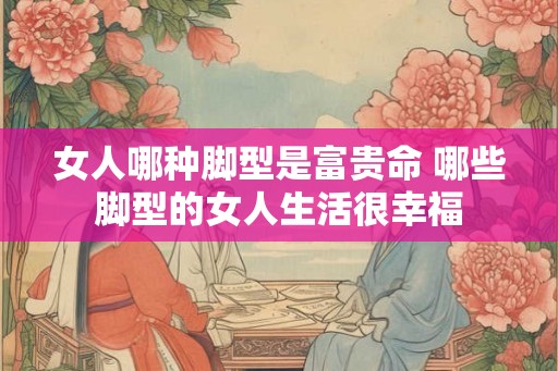 女人哪种脚型是富贵命 哪些脚型的女人生活很幸福