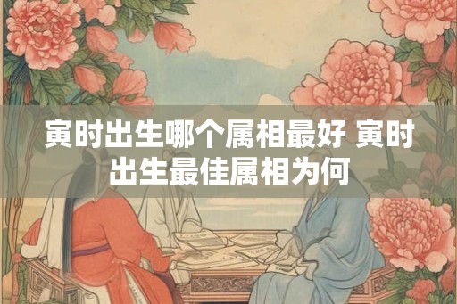 寅时出生哪个属相最好 寅时出生最佳属相为何