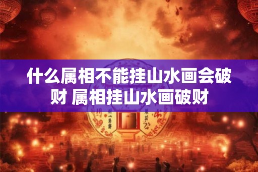 什么属相不能挂山水画会破财 属相挂山水画破财