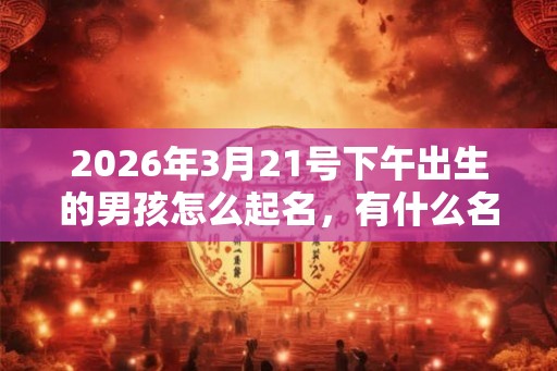 2026年3月21号下午出生的男孩怎么起名，有什么名字推荐？