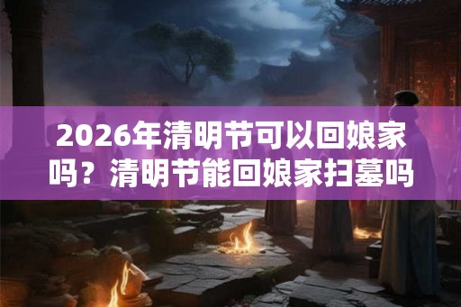 2026年清明节可以回娘家吗？清明节能回娘家扫墓吗？