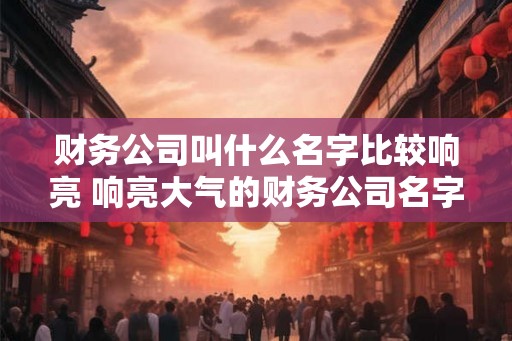 财务公司叫什么名字比较响亮 响亮大气的财务公司名字大全