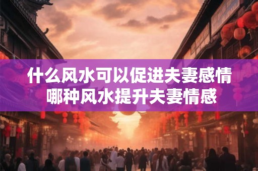 什么风水可以促进夫妻感情 哪种风水提升夫妻情感
