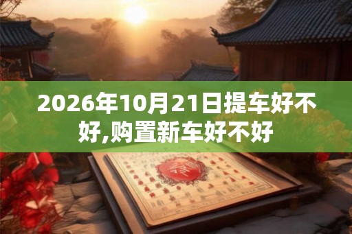2026年10月21日提车好不好,购置新车好不好 2026年10月21日提车好不好,购置新车好不好