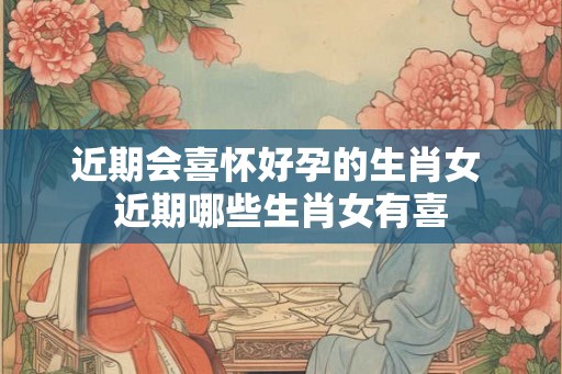 近期会喜怀好孕的生肖女 近期哪些生肖女有喜