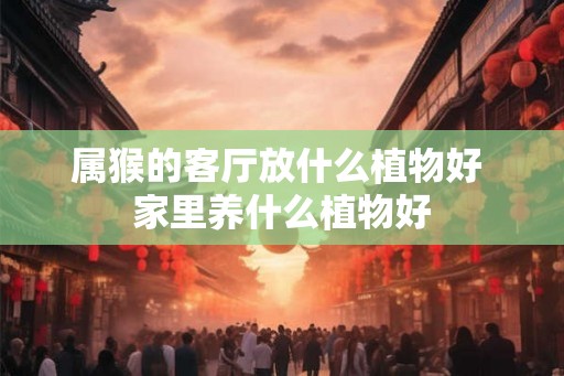 属猴的客厅放什么植物好 家里养什么植物好