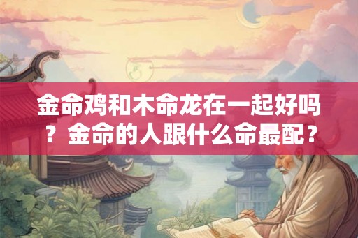 金命鸡和木命龙在一起好吗？金命的人跟什么命最配？