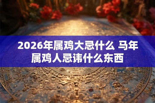 2026年属鸡大忌什么 马年属鸡人忌讳什么东西