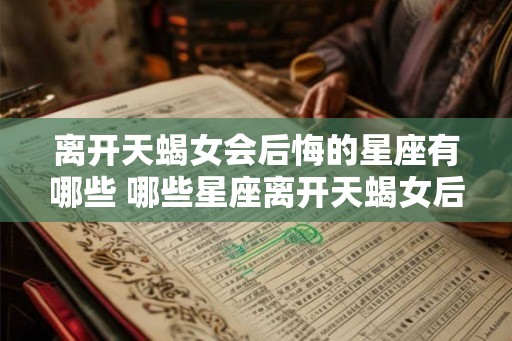 离开天蝎女会后悔的星座有哪些 哪些星座离开天蝎女后会后悔 离开天蝎女会后悔的星座有哪些 哪些星座离开天蝎女后会后悔