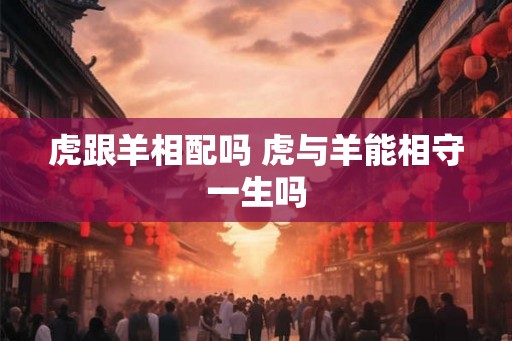 虎跟羊相配吗 虎与羊能相守一生吗
