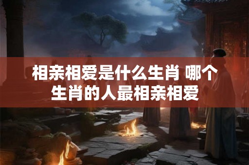 相亲相爱是什么生肖 哪个生肖的人最相亲相爱