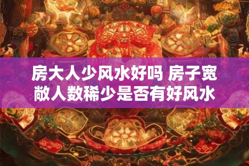房大人少风水好吗 房子宽敞人数稀少是否有好风水