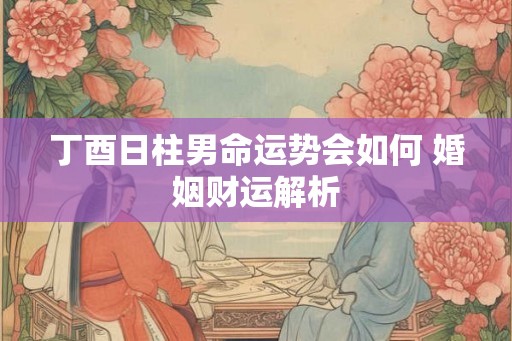 丁酉日柱男命运势会如何 婚姻财运解析