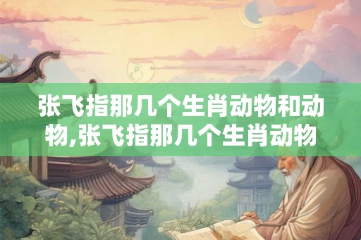 张飞指那几个生肖动物和动物,张飞指那几个生肖动物和动物名字