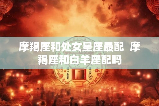 摩羯座和处女星座最配  摩羯座和白羊座配吗