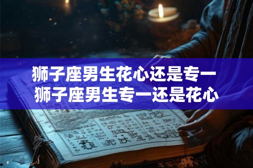 狮子座男生花心还是专一 狮子座男生专一还是花心 狮子座男生花心还是专一 狮子座男生专一还是花心