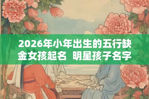 2026年小年出生的五行缺金女孩起名  明星孩子名字