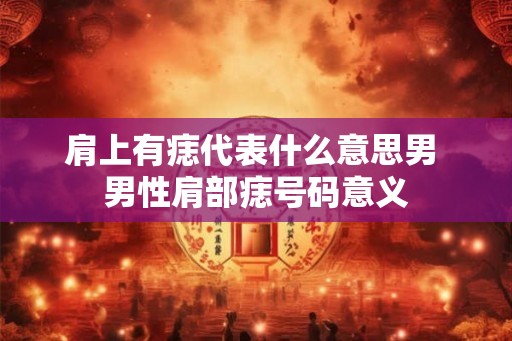 肩上有痣代表什么意思男 男性肩部痣号码意义 肩上有痣代表什么意思男 男性肩部痣号码意义