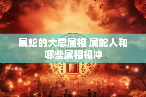 属蛇的大忌属相 属蛇人和哪些属相相冲