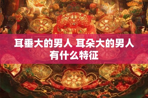 耳垂大的男人 耳朵大的男人有什么特征 耳垂大的男人 耳朵大的男人有什么特征
