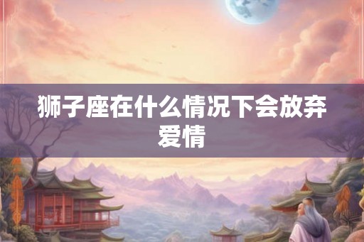 狮子座在什么情况下会放弃爱情 狮子座在什么情况下会放弃爱情