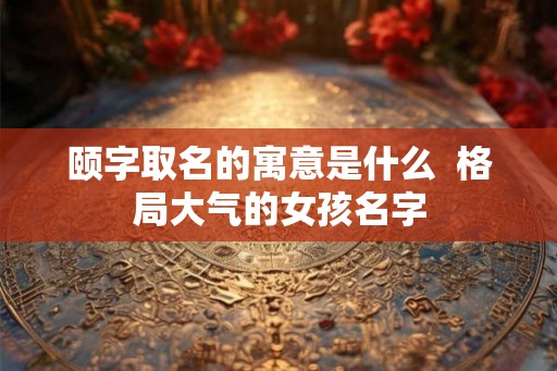 颐字取名的寓意是什么  格局大气的女孩名字