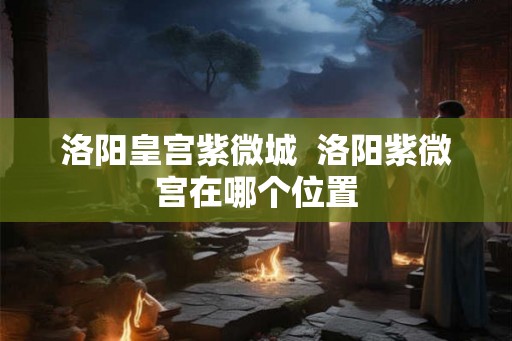 洛阳皇宫紫微城  洛阳紫微宫在哪个位置