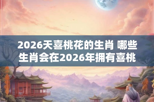 2026天喜桃花的生肖 哪些生肖会在2026年拥有喜桃花运