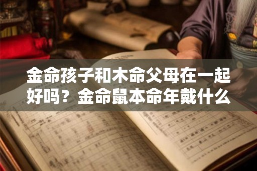 金命孩子和木命父母在一起好吗？金命鼠本命年戴什么好？