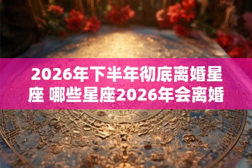 2026年下半年彻底离婚星座 哪些星座2026年会离婚